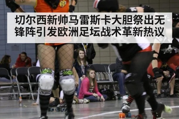 切尔西新帅马雷斯卡大胆祭出无锋阵引发欧洲足坛战术革新热议