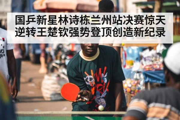 国乒新星林诗栋兰州站决赛惊天逆转王楚钦强势登顶创造新纪录
