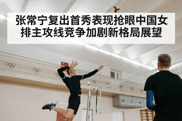 张常宁复出首秀表现抢眼中国女排主攻线竞争加剧新格局展望