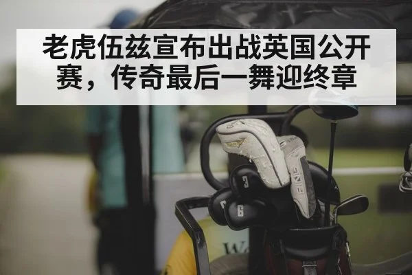老虎伍兹宣布出战英国公开赛，传奇最后一舞迎终章